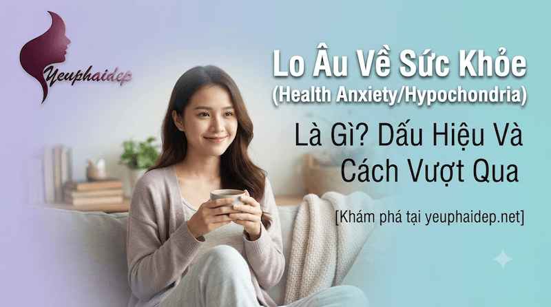 Lo Âu Về Sức Khỏe (Health Anxiety/Hypochondria) Là Gì? Dấu Hiệu Và Cách Vượt Qua